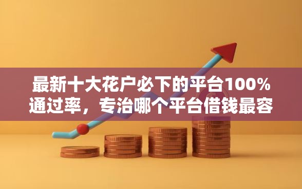最新十大花户必下的平台100%通过率，专治哪个平台借钱最容易通过