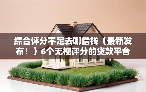 综合评分不足去哪借钱（最新发布！）6个无视评分的贷款平台