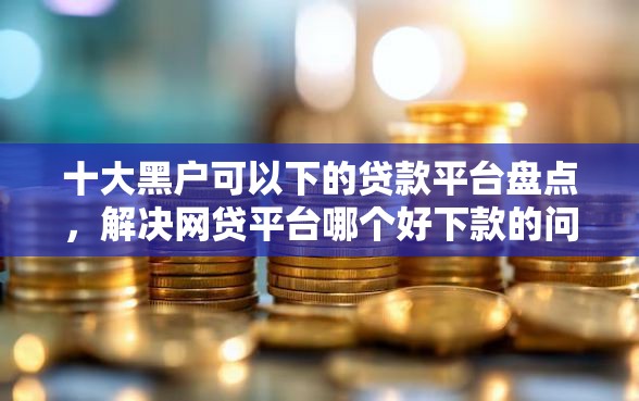 十大黑户可以下的贷款平台盘点，解决网贷平台哪个好下款的问题