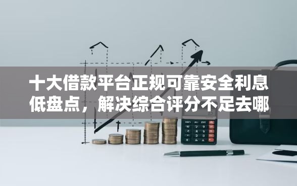 十大借款平台正规可靠安全利息低盘点，解决综合评分不足去哪借钱的问题
