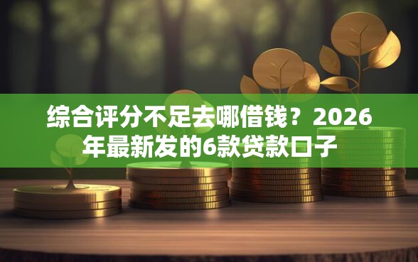 综合评分不足去哪借钱？2026年最新发的6款贷款口子