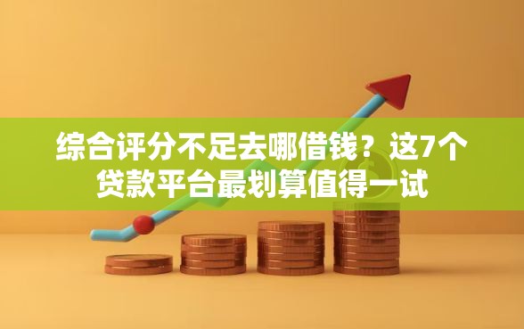 综合评分不足去哪借钱？这7个贷款平台最划算值得一试