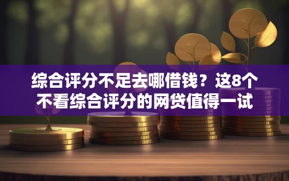 综合评分不足去哪借钱？这8个不看综合评分的网贷值得一试