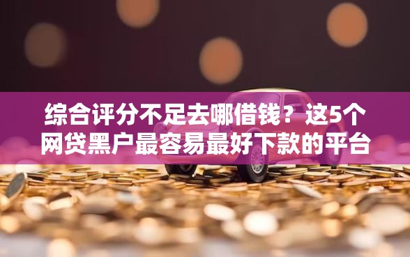 综合评分不足去哪借钱？这5个网贷黑户最容易最好下款的平台可以试试