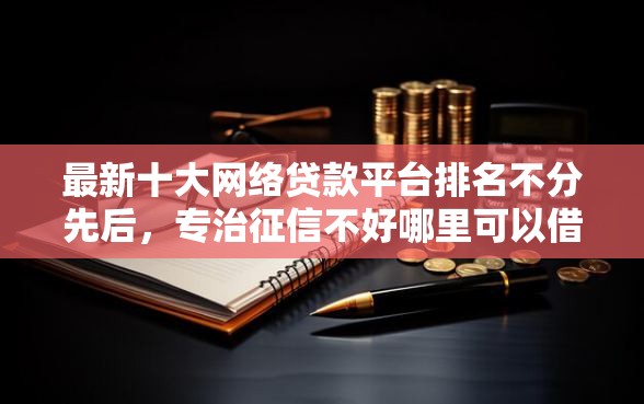 最新十大网络贷款平台排名不分先后，专治征信不好哪里可以借钱