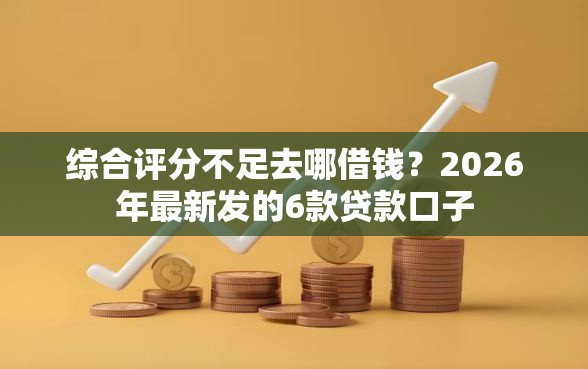 综合评分不足去哪借钱？2026年最新发的6款贷款口子