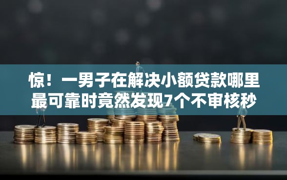 惊！一男子在解决小额贷款哪里最可靠时竟然发现7个不审核秒下款的小额贷款网贷，事后分享了出来