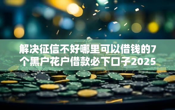 解决征信不好哪里可以借钱的7个黑户花户借款必下口子2025分享
