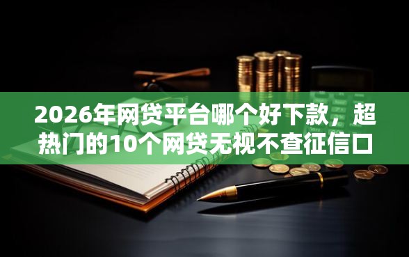2026年网贷平台哪个好下款，超热门的10个网贷无视不查征信口子推荐
