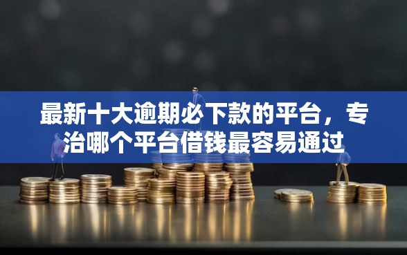 最新十大逾期必下款的平台，专治哪个平台借钱最容易通过