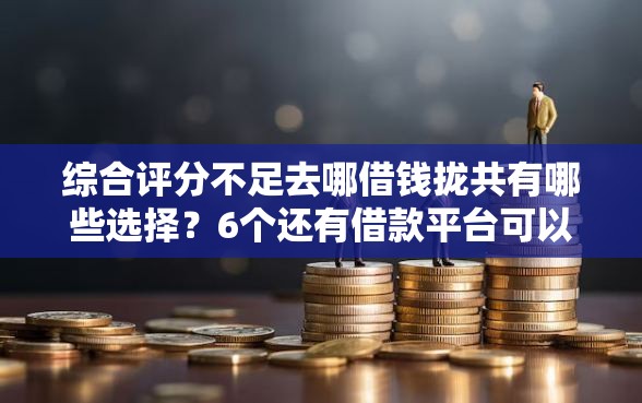 综合评分不足去哪借钱拢共有哪些选择？6个还有借款平台可以借钱详解
