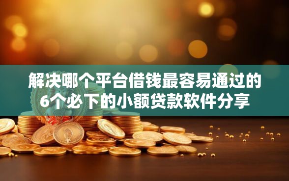 解决哪个平台借钱最容易通过的6个必下的小额贷款软件分享