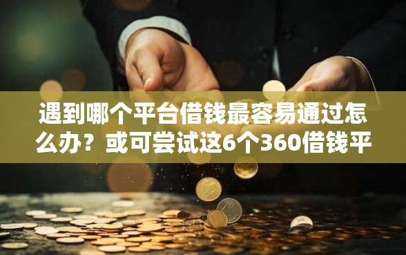 遇到哪个平台借钱最容易通过怎么办？或可尝试这6个360借钱平台