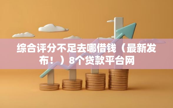 综合评分不足去哪借钱（最新发布！）8个贷款平台网