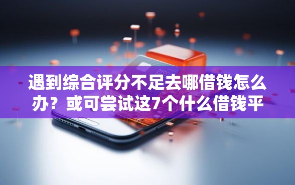 遇到综合评分不足去哪借钱怎么办？或可尝试这7个什么借钱平台靠谱