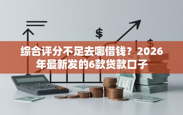 综合评分不足去哪借钱？2026年最新发的6款贷款口子