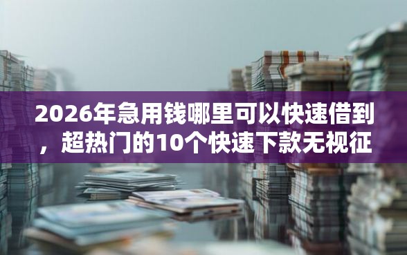 2026年急用钱哪里可以快速借到，超热门的10个快速下款无视征信的平台推荐