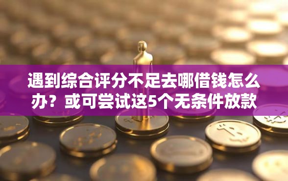 遇到综合评分不足去哪借钱怎么办？或可尝试这5个无条件放款的平台网站