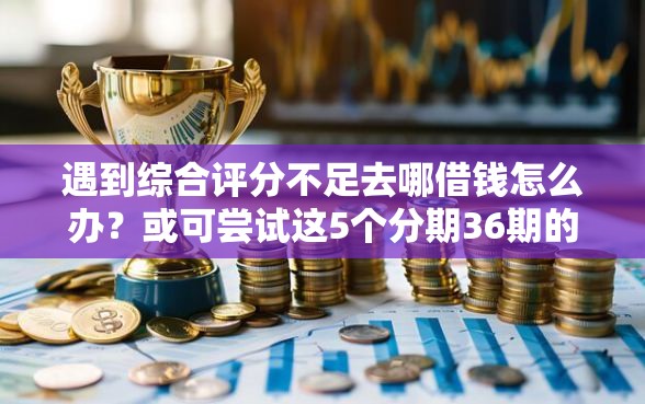 遇到综合评分不足去哪借钱怎么办？或可尝试这5个分期36期的贷款平台