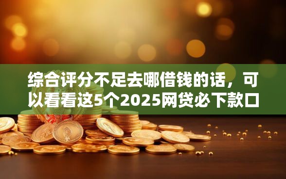 综合评分不足去哪借钱的话，可以看看这5个2025网贷必下款口子