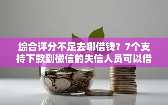 综合评分不足去哪借钱？7个支持下款到微信的失信人员可以借到钱的软件