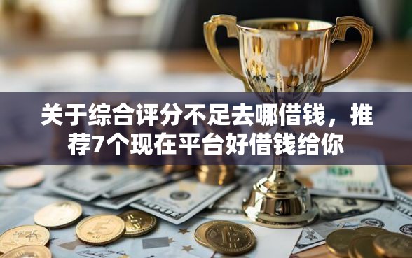 关于综合评分不足去哪借钱，推荐7个现在平台好借钱给你