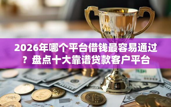 2026年哪个平台借钱最容易通过？盘点十大靠谱贷款客户平台