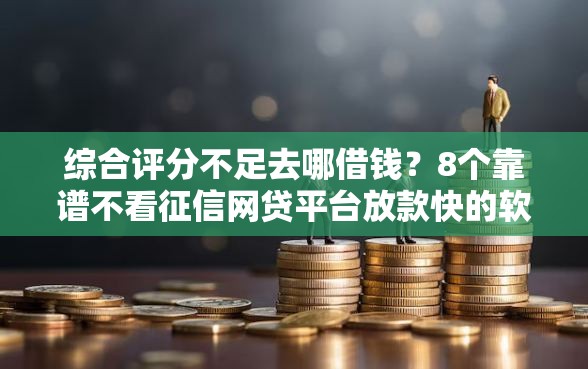 综合评分不足去哪借钱？8个靠谱不看征信网贷平台放款快的软件推荐