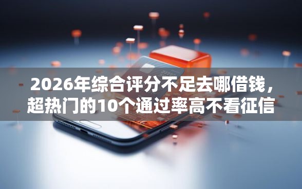2026年综合评分不足去哪借钱，超热门的10个通过率高不看征信的贷款平台推荐