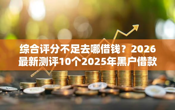 综合评分不足去哪借钱？2026最新测评10个2025年黑户借款必下口子
