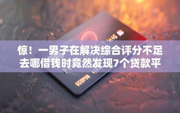 惊！一男子在解决综合评分不足去哪借钱时竟然发现7个贷款平台容易下款，事后分享了出来
