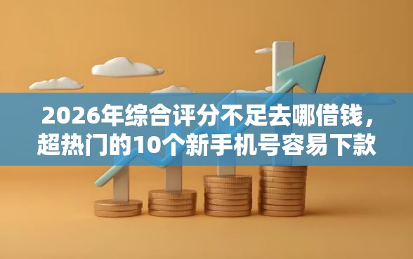 2026年综合评分不足去哪借钱，超热门的10个新手机号容易下款的平台推荐