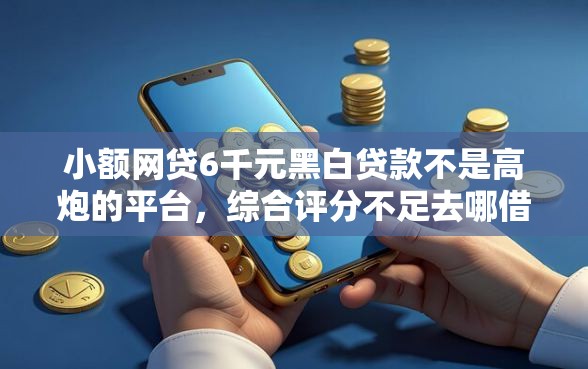 小额网贷6千元黑白贷款不是高炮的平台，综合评分不足去哪借钱的8个平台介绍