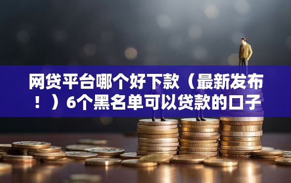 网贷平台哪个好下款（最新发布！）6个黑名单可以贷款的口子