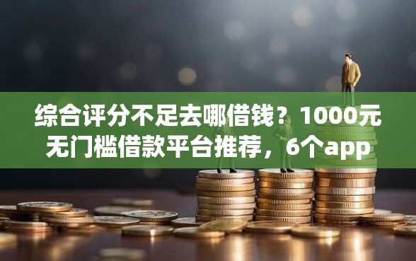 综合评分不足去哪借钱？1000元无门槛借款平台推荐，6个app贷款平台盘点