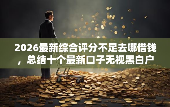 2026最新综合评分不足去哪借钱，总结十个最新口子无视黑白户网贷！