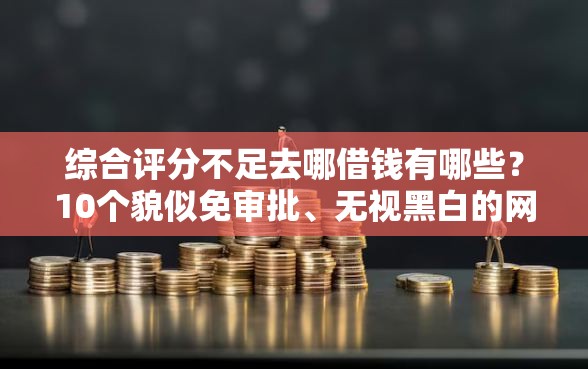 综合评分不足去哪借钱有哪些？10个貌似免审批、无视黑白的网贷口子合集