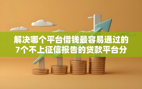 解决哪个平台借钱最容易通过的7个不上征信报告的贷款平台分享