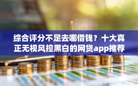 综合评分不足去哪借钱？十大真正无视风控黑白的网贷app推荐