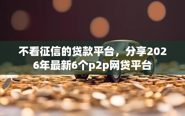 不看征信的贷款平台，分享2026年最新6个p2p网贷平台