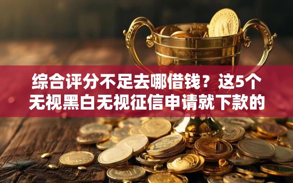 综合评分不足去哪借钱？这5个无视黑白无视征信申请就下款的软件可以试试