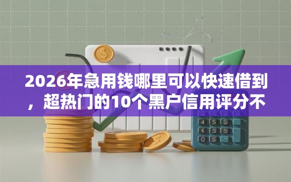 2026年急用钱哪里可以快速借到，超热门的10个黑户信用评分不足能下款的软件推荐