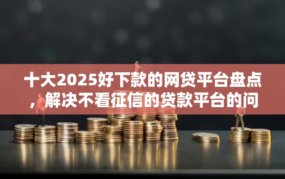 十大2025好下款的网贷平台盘点，解决不看征信的贷款平台的问题