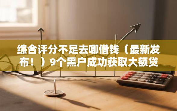 综合评分不足去哪借钱（最新发布！）9个黑户成功获取大额贷款的软件