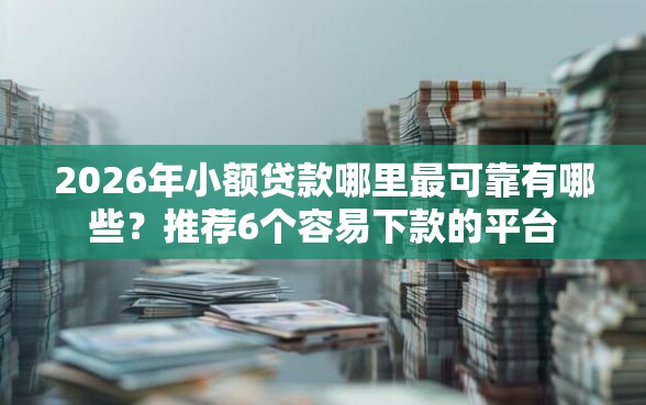 2026年小额贷款哪里最可靠有哪些？推荐6个容易下款的平台