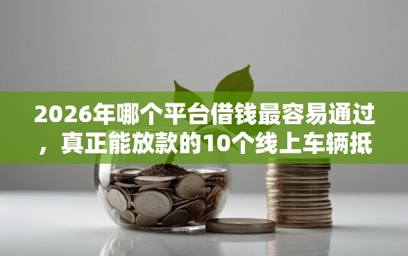 2026年哪个平台借钱最容易通过，真正能放款的10个线上车辆抵押贷款平台推荐