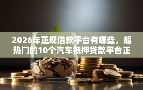 2026年正规借款平台有哪些，超热门的10个汽车抵押贷款平台正规推荐