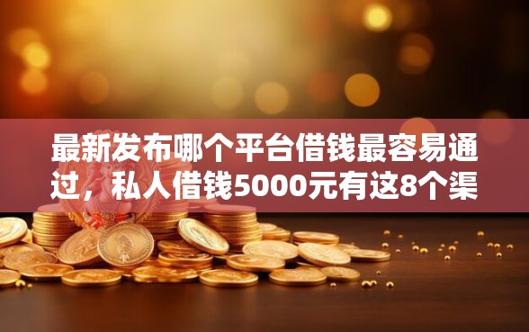 最新发布哪个平台借钱最容易通过，私人借钱5000元有这8个渠道