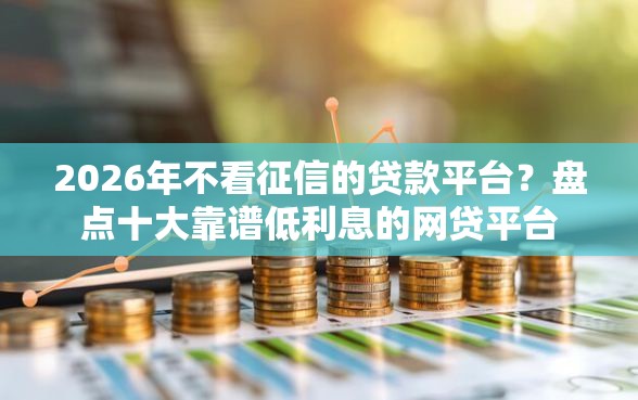 2026年不看征信的贷款平台？盘点十大靠谱低利息的网贷平台
