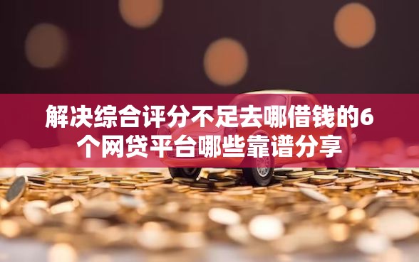 解决综合评分不足去哪借钱的6个网贷平台哪些靠谱分享